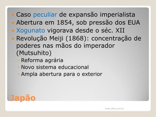Caso peculiar de expansão imperialista
 Abertura em 1854, sob pressão dos EUA
 Xogunato vigorava desde o séc. XII
 Revolução Meiji (1868): concentração de
poderes nas mãos do imperador
(Mutsuhito)


◦ Reforma agrária
◦ Novo sistema educacional
◦ Ampla abertura para o exterior

Japão
www.elton.pro.br

 