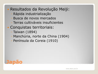 

Resultados da Revolução Meiji:
◦ Rápida industrialização
◦ Busca de novos mercados
◦ Terras cultiváveis insuficientes



Conquistas territoriais:
◦ Taiwan (1894)
◦ Manchúria, norte da China (1904)
◦ Península da Coreia (1910)

Japão
www.elton.pro.br

 