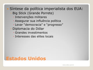 

Síntese da política imperialista dos EUA:
◦ Big Stick (Grande Porrete)
 Intervenções militares
 Assegurar sua influência política
 Levar “democracia” e “progresso”

◦ Diplomacia do Dólar
 Grandes investimentos
 Interesses das elites locais

Estados Unidos
www.elton.pro.br

 