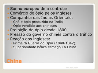 



Sonho europeu de a controlar
Comércio de ópio pelos ingleses
Companhia das Índias Orientais:
◦ Chá e ópio produzido na Índia
◦ Ópio vendido aos chineses





Proibição do ópio desde 1800
Pressão do governo chinês contra o tráfico
Reação dos ingleses:
◦ Primeira Guerra do Ópio (1840-1842)
◦ Superioridade bélica esmagou a China

China
www.elton.pro.br

 