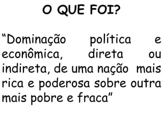 O QUE FOI?
“Dominação
política
e
econômica,
direta
ou
indireta, de uma nação mais
rica e poderosa sobre outra
mais pobre e fraca”

 