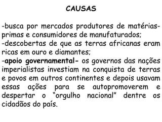 CAUSAS
-busca por mercados produtores de matériasprimas e consumidores de manufaturados;
-descobertas de que as terras africanas eram
ricas em ouro e diamantes;
-apoio governamental- os governos das nações
imperialistas investiam na conquista de terras
e povos em outros continentes e depois usavam
essas ações para se autopromoverem e
despertar o “orgulho nacional” dentre os
cidadãos do país.

 