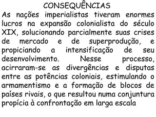 CONSEQUÊNCIAS
As nações imperialistas tiveram enormes
lucros na expansão colonialista do século
XIX, solucionando parcialmente suas crises
de mercado e de superprodução, e
propiciando a intensificação de seu
desenvolvimento.
Nesse
processo,
acirraram-se as divergências e disputas
entre as potências coloniais, estimulando o
armamentismo e a formação de blocos de
países rivais, o que resultou numa conjuntura
propícia à confrontação em larga escala

 