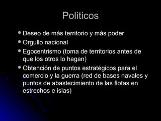 PoliticosPoliticos
Deseo de más territorio y más poderDeseo de más territorio y más poder
Orgullo nacionalOrgullo nacional
Egocentrismo (toma de territorios antes deEgocentrismo (toma de territorios antes de
que los otros lo hagan)que los otros lo hagan)
Obtención de puntos estratégicos para elObtención de puntos estratégicos para el
comercio y la guerra (red de bases navales ycomercio y la guerra (red de bases navales y
puntos de abastecimiento de las flotas enpuntos de abastecimiento de las flotas en
estrechos e islas)estrechos e islas)
 