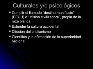 Culturales y/o psicológicosCulturales y/o psicológicos
Cumplir el llamado “destino manifiesto”Cumplir el llamado “destino manifiesto”
(EEUU) o “Misión civilizadora”, propia de la(EEUU) o “Misión civilizadora”, propia de la
raza blancaraza blanca
Extender la cultura occidentalExtender la cultura occidental
Difusión del cristianismoDifusión del cristianismo
Científico y la afirmación de la superioridadCientífico y la afirmación de la superioridad
nacional.nacional.
 