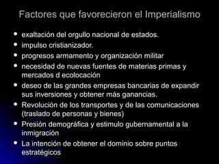 Factores que favorecieron el ImperialismoFactores que favorecieron el Imperialismo
 exaltación del orgullo nacional de estados.exaltación del orgullo nacional de estados.
 impulso cristianizador.impulso cristianizador.
 progresos armamento y organización militarprogresos armamento y organización militar
 necesidad de nuevas fuentes de materias primas ynecesidad de nuevas fuentes de materias primas y
mercados d ecolocaciónmercados d ecolocación
 deseo de las grandes empresas bancarias de expandirdeseo de las grandes empresas bancarias de expandir
sus inversiones y obtener más ganancias.sus inversiones y obtener más ganancias.
 Revolución de los transportes y de las comunicacionesRevolución de los transportes y de las comunicaciones
(traslado de personas y bienes)(traslado de personas y bienes)
 Presión demográfica y estimulo gubernamental a laPresión demográfica y estimulo gubernamental a la
inmigracióninmigración
 La intención de obtener el dominio sobre puntosLa intención de obtener el dominio sobre puntos
estratégicosestratégicos
 