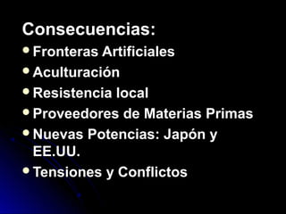 Consecuencias:Consecuencias:
Fronteras ArtificialesFronteras Artificiales
AculturaciónAculturación
Resistencia localResistencia local
Proveedores de Materias PrimasProveedores de Materias Primas
Nuevas Potencias: Japón yNuevas Potencias: Japón y
EE.UU.EE.UU.
Tensiones y ConflictosTensiones y Conflictos
 