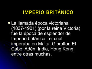 La llamada época victorianaLa llamada época victoriana
(1837-1901) (por la reina Victoria)(1837-1901) (por la reina Victoria)
fue la época de esplendor delfue la época de esplendor del
Imperio británico, el cualImperio británico, el cual
imperaba en Malta, Gibraltar, Elimperaba en Malta, Gibraltar, El
Cabo, Adén, India, Hong Kong,Cabo, Adén, India, Hong Kong,
entre otras muchas.entre otras muchas.
IMPERIO BRITÁNICOIMPERIO BRITÁNICO
 