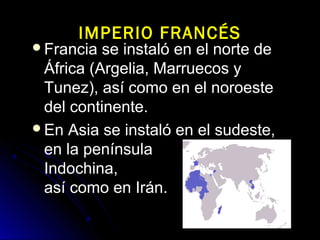 Francia se instaló en el norte deFrancia se instaló en el norte de
África (Argelia, Marruecos yÁfrica (Argelia, Marruecos y
Tunez), así como en el noroesteTunez), así como en el noroeste
del continente.del continente.
En Asia se instaló en el sudeste,En Asia se instaló en el sudeste,
en la penínsulaen la península
Indochina,Indochina,
así como en Irán.así como en Irán.
IMPERIO FRANCÉSIMPERIO FRANCÉS
 