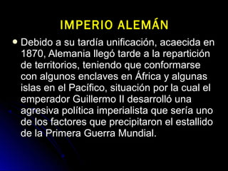  Debido a su tardía unificación, acaecida enDebido a su tardía unificación, acaecida en
1870, Alemania llegó tarde a la repartición1870, Alemania llegó tarde a la repartición
de territorios, teniendo que conformarsede territorios, teniendo que conformarse
con algunos enclaves en África y algunascon algunos enclaves en África y algunas
islas en el Pacífico, situación por la cual elislas en el Pacífico, situación por la cual el
emperador Guillermo II desarrolló unaemperador Guillermo II desarrolló una
agresiva política imperialista que sería unoagresiva política imperialista que sería uno
de los factores que precipitaron el estallidode los factores que precipitaron el estallido
de la Primera Guerra Mundial.de la Primera Guerra Mundial.
IMPERIO ALEMÁNIMPERIO ALEMÁN
 