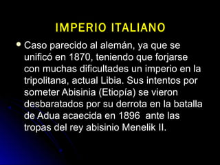  Caso parecido al alemán, ya que seCaso parecido al alemán, ya que se
unificó en 1870, teniendo que forjarseunificó en 1870, teniendo que forjarse
con muchas dificultades un imperio en lacon muchas dificultades un imperio en la
tripolitana, actual Libia. Sus intentos portripolitana, actual Libia. Sus intentos por
someter Abisinia (Etiopía) se vieronsometer Abisinia (Etiopía) se vieron
desbaratados por su derrota en la batalladesbaratados por su derrota en la batalla
de Adua acaecida en 1896 ante lasde Adua acaecida en 1896 ante las
tropas del rey abisinio Menelik II.tropas del rey abisinio Menelik II.
IMPERIO ITALIANOIMPERIO ITALIANO
 