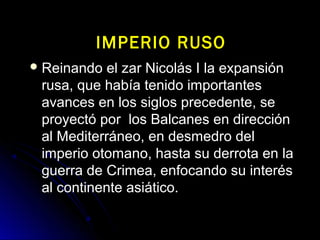  Reinando el zar Nicolás I la expansiónReinando el zar Nicolás I la expansión
rusa, que había tenido importantesrusa, que había tenido importantes
avances en los siglos precedente, seavances en los siglos precedente, se
proyectó por los Balcanes en direcciónproyectó por los Balcanes en dirección
al Mediterráneo, en desmedro delal Mediterráneo, en desmedro del
imperio otomano, hasta su derrota en laimperio otomano, hasta su derrota en la
guerra de Crimea, enfocando su interésguerra de Crimea, enfocando su interés
al continente asiático.al continente asiático.
IMPERIO RUSOIMPERIO RUSO
 