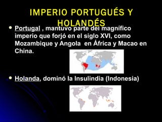  PortugalPortugal , mantuvo parte del magnífico, mantuvo parte del magnífico
imperio que forjó en el siglo XVI, comoimperio que forjó en el siglo XVI, como
Mozambique y Angola en África y Macao enMozambique y Angola en África y Macao en
China.China.
 HolandaHolanda, dominó la Insulindia (Indonesia), dominó la Insulindia (Indonesia)
IMPERIO PORTUGUÉS YIMPERIO PORTUGUÉS Y
HOLANDÉSHOLANDÉS
 