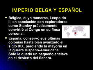  Bélgica, cuyo monarca, LeopoldoBélgica, cuyo monarca, Leopoldo
II, en asociación con exploradoresII, en asociación con exploradores
como Stanley prácticamentecomo Stanley prácticamente
convirtió al Congo en su fincaconvirtió al Congo en su finca
personal.personal.
 España, conservó sus últimasEspaña, conservó sus últimas
colonias hasta bien avanzado elcolonias hasta bien avanzado el
siglo XIX, perdiendo la mayoría ensiglo XIX, perdiendo la mayoría en
la guerra Hispano-Americana.la guerra Hispano-Americana.
Solo le quedó un pequeño enclaveSolo le quedó un pequeño enclave
en el desierto del Sahara.en el desierto del Sahara.
IMPERIO BELGA Y ESPAÑOLIMPERIO BELGA Y ESPAÑOL
 
