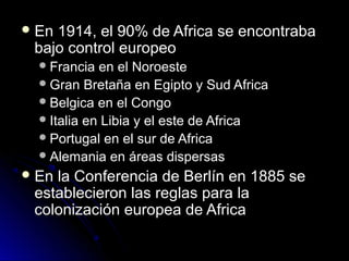  En 1914, el 90% de Africa se encontrabaEn 1914, el 90% de Africa se encontraba
bajo control europeobajo control europeo
Francia en el NoroesteFrancia en el Noroeste
Gran Bretaña en Egipto y Sud AfricaGran Bretaña en Egipto y Sud Africa
Belgica en el CongoBelgica en el Congo
Italia en Libia y el este de AfricaItalia en Libia y el este de Africa
Portugal en el sur de AfricaPortugal en el sur de Africa
Alemania en áreas dispersasAlemania en áreas dispersas
 En la Conferencia de Berlín en 1885 seEn la Conferencia de Berlín en 1885 se
establecieron las reglas para laestablecieron las reglas para la
colonización europea de Africacolonización europea de Africa
 