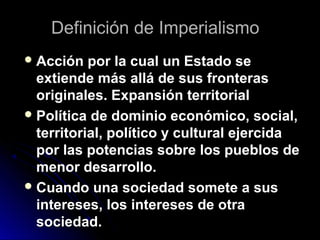 Definición de ImperialismoDefinición de Imperialismo
 Acción por la cual un Estado seAcción por la cual un Estado se
extiende más allá de sus fronterasextiende más allá de sus fronteras
originales. Expansión territorialoriginales. Expansión territorial
 Política de dominio económico, social,Política de dominio económico, social,
territorial, político y cultural ejercidaterritorial, político y cultural ejercida
por las potencias sobre los pueblos depor las potencias sobre los pueblos de
menor desarrollo.menor desarrollo.
 Cuando una sociedad somete a susCuando una sociedad somete a sus
intereses, los intereses de otraintereses, los intereses de otra
sociedad.sociedad.
 