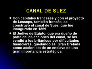  Con capitales franceses y con el proyectoCon capitales franceses y con el proyecto
de Lesseps, también francés, sede Lesseps, también francés, se
construyó el canal de Suez, que fueconstruyó el canal de Suez, que fue
inaugurado en 1869inaugurado en 1869
 El Jedive de Egipto, que era dueño deEl Jedive de Egipto, que era dueño de
parte de las acciones del canal, se lasparte de las acciones del canal, se las
vendió a los británicos por dificultadesvendió a los británicos por dificultades
financieras, quedando así Gran Bretañafinancieras, quedando así Gran Bretaña
como accionista de un enclave de unacomo accionista de un enclave de una
gran importancia estratégica.gran importancia estratégica.
CANAL DE SUEZCANAL DE SUEZ
 