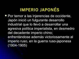  Por temor a las injerencias de occidente,Por temor a las injerencias de occidente,
Japón inició un fulgurante desarrolloJapón inició un fulgurante desarrollo
industrial que lo llevó a desarrollar unaindustrial que lo llevó a desarrollar una
agresiva política imperialista, en desmedroagresiva política imperialista, en desmedro
del decadente imperio chino;del decadente imperio chino;
enfrentándose además victoriosamente alenfrentándose además victoriosamente al
imperio ruso, en la guerra ruso-japonesaimperio ruso, en la guerra ruso-japonesa
(1904-1905)(1904-1905)
IMPERIO JAPONÉSIMPERIO JAPONÉS
 