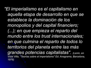 "El imperialismo es el capitalismo en"El imperialismo es el capitalismo en
aquella etapa de desarrollo en que seaquella etapa de desarrollo en que se
establece la dominación de losestablece la dominación de los
monopolios y del capital financiero;monopolios y del capital financiero;
(...); en que empieza el reparto del(...); en que empieza el reparto del
mundo entre los trust internacionales;mundo entre los trust internacionales;
en que culmina el reparto de todos loen que culmina el reparto de todos lo
territorios del planeta entre las másterritorios del planeta entre las más
grandes potencias capitalistas".grandes potencias capitalistas". (Lenin, en(Lenin, en
Vidal Villa, "Teorías sobre el imperialismo" Ed. Anagrama, Barcelona,Vidal Villa, "Teorías sobre el imperialismo" Ed. Anagrama, Barcelona,
1976)1976)
 