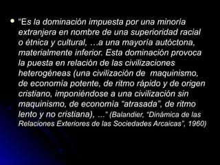  ““EEs la dominación impuesta por una minorías la dominación impuesta por una minoría
extranjera en nombre de una superioridad racialextranjera en nombre de una superioridad racial
o étnica y cultural, …a una mayoría autóctona,o étnica y cultural, …a una mayoría autóctona,
materialmente inferior. Esta dominación provocamaterialmente inferior. Esta dominación provoca
la puesta en relación de las civilizacionesla puesta en relación de las civilizaciones
heterogéneas (una civilización de maquinismo,heterogéneas (una civilización de maquinismo,
de economía potente, de ritmo rápido y de origende economía potente, de ritmo rápido y de origen
cristiano, imponiéndose a una civilización sincristiano, imponiéndose a una civilización sin
maquinismo, de economía “atrasada”, de ritmomaquinismo, de economía “atrasada”, de ritmo
lento y no cristiana),lento y no cristiana), …” (Balandier, “Dinámica de las…” (Balandier, “Dinámica de las
Relaciones Exteriores de las Sociedades Arcaicas”, 1960)Relaciones Exteriores de las Sociedades Arcaicas”, 1960)
 