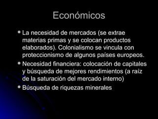 EconómicosEconómicos
La necesidad de mercados (se extraeLa necesidad de mercados (se extrae
materias primas y se colocan productosmaterias primas y se colocan productos
elaborados). Colonialismo se vincula conelaborados). Colonialismo se vincula con
proteccionismo de algunos países europeos.proteccionismo de algunos países europeos.
Necesidad financiera: colocación de capitalesNecesidad financiera: colocación de capitales
y búsqueda de mejores rendimientos (a raízy búsqueda de mejores rendimientos (a raíz
de la saturación del mercado interno)de la saturación del mercado interno)
Búsqueda de riquezas mineralesBúsqueda de riquezas minerales
 