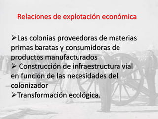 Las colonias proveedoras de materias
primas baratas y consumidoras de
productos manufacturados
 Construcción de infraestructura vial
en función de las necesidades del
colonizador
Transformación ecológica.
Relaciones de explotación económica
 