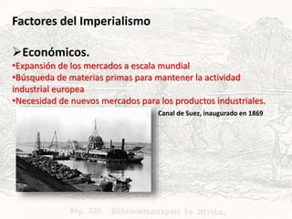 Factores del Imperialismo
Económicos.
•Expansión de los mercados a escala mundial
•Búsqueda de materias primas para mantener la actividad
industrial europea
•Necesidad de nuevos mercados para los productos industriales.
Canal de Suez, inaugurado en 1869
 