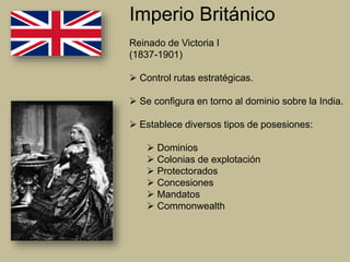 Imperio Británico
Reinado de Victoria I
(1837-1901)
 Control rutas estratégicas.
 Se configura en torno al dominio sobre la India.
 Establece diversos tipos de posesiones:
 Dominios
 Colonias de explotación
 Protectorados
 Concesiones
 Mandatos
 Commonwealth
 