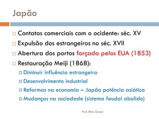Japão 
Contatos comerciais com o ocidente: séc. XV 
Expulsão dos estrangeiros no séc. XVII 
Abertura dos portos forçada pelos EUA (1853) 
Restauração Meiji (1868): 
Diminuir influência estrangeira 
Desenvolvimento industrial 
Reformas na economia – Japão potência asiática 
Mudanças na sociedade (sistema feudal abolido) 
Prof. Elton Zanoni  