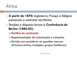 África 
A partir de 1870: Inglaterra, França e Bélgica passaram a controlar territórios 
Tensões e disputas levam à Conferência de Berlim (1884-85): 
Partilha do continente 
Regulamentação da colonização e conquista 
Divisão sem considerar as questões internas africanas (etnias, tradições, grupos familiares) 
Prof. Elton Zanoni  