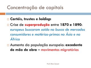 Concentração de capitais 
Cartéis, trustes e holdings 
Crise de superprodução entre 1870 e 1890: europeus buscaram saída na busca de mercados consumidores e matérias-primas na Ásia e na África 
Aumento da população europeia: excedente de mão de obra – movimentos migratórios 
Prof. Elton Zanoni  