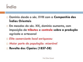 Índia 
Domínio desde o séc. XVIII com a Companhia das Índias Orientais 
Em meados do séc. XIX, domínio aumenta, com imposição de tributos e controle sobre a produção agrícola e artesanal 
Elite comerciante local enriqueceu 
Maior parte da população: miserável 
Revolta dos Cipaios (1857-58) 
Prof. Elton Zanoni  