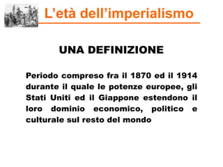 L’età dell’imperialismo
UNA DEFINIZIONE
Periodo compreso fra il 1870 ed il 1914
durante il quale le potenze europee, gli
Stati Uniti ed il Giappone estendono il
loro dominio economico, politico e
culturale sul resto del mondo
 