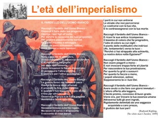 I porti in cui non entrerai
Le strade che non percorrerai
Le costruirai con la tua vita,
E le contrassegnerai con la tua morte.
Raccogli il fardello dell’Uomo Bianco -
E ricevi la sua antica ricompensa:
Il biasimo di coloro che fai progredire,
l’odio di coloro su cui vigili -
Il pianto delle moltitudini che indirizzi
(Ah, lentamente!) verso la luce: -
“Perché ci hai strappato alla schiavitù,
La nostra dolce notte Egiziana?”
Raccogli il fardello dell’Uomo Bianco -
Non osare piegarti a meno -
E non invocare troppo forte al Libertà
Per nascondere la tua prostrazione;
Per quanto tu gridi o sussurri
Per quanto tu faccia a meno,
I popoli silenziosi, astiosi
Soppeseranno te e i tuoi Dei.
Raccogli il fardello dell’Uomo Bianco -
Avere avuto a che fare con giorni immaturi -
L’alloro offerto alla leggera,
Il facile premio, concesso di buon grado.
Viene ora, per trovare la tua essenza umana
Attraverso tutti gli anni ingrati,
Rigidamente delimitati da una saggezza
acquistata a caro prezzo,
Il giudizio dei tuoi pari!
[Rudyard Kipling,
The white man’s burden, 1899]
IL FARDELLO DELL’UOMO BIANCO
Raccogli il fardello dell’Uomo Bianco -
Disperdi il fiore della tua progenie -
Obbliga i tuoi figli all’esilio
Per servire le necessità dei tuoi prigionieri;
Per vegliare pesantemente bardati
Su gente inquieta e selvaggia -
Popoli da poco sottomessi, riottosi,
metà demoni e metà bambini.
Raccogli il fardello dell’Uomo Bianco -
Nella capacità di attendere,
Di non ostentare la minaccia del terrore
E di reprimere l’orgoglio;
per dirla apertamente,
Cento occasioni lo hanno dimostrato
Di perseguire l’altrui profitto,
E lavorare per l’altrui guadagno.
Raccogli il fardello dell’Uomo Bianco -
Le guerre feroci del tempo di pace -
Riempi la bocca degli affamati
E prometti la fine delle malattie;
E quando il tuo traguardo è più vicino
Il fine per altri cercato,
Osserva la Pigrizia e la Follia pagana
Annientare la tua speranza.
Raccogli il fardello dell’Uomo Bianco -
Nessuna vistosa autorità regale,
Ma lavoro di servo e di spazzino -
Il racconto di cose banali.
L’età dell’imperialismo
 
