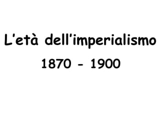 L’età dell’imperialismo
1870 - 1900
 