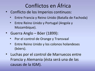 Conflictos en África
• Conflicto de los Imperios continuos:
• Entre Francia y Reino Unido (Batalla de Fachoda)
• Entre Reino Unido y Portugal (Angola y
Mozambique).
• Guerra Anglo – Bóer (1899):
• Por el control de Orange y Transvaal
• Entre Reino Unido y los colonos holandeses
(bóers).
• Luchas por el control de Marruecos entre
Francia y Alemania (ésta será una de las
causas de la IGM).
 