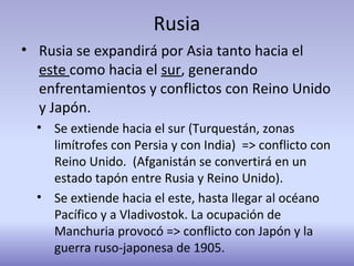 Rusia
• Rusia se expandirá por Asia tanto hacia el
este como hacia el sur, generando
enfrentamientos y conflictos con Reino Unido
y Japón.
• Se extiende hacia el sur (Turquestán, zonas
limítrofes con Persia y con India) => conflicto con
Reino Unido. (Afganistán se convertirá en un
estado tapón entre Rusia y Reino Unido).
• Se extiende hacia el este, hasta llegar al océano
Pacífico y a Vladivostok. La ocupación de
Manchuria provocó => conflicto con Japón y la
guerra ruso-japonesa de 1905.
 