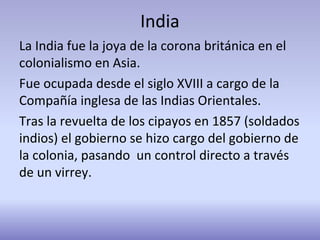 India
La India fue la joya de la corona británica en el
colonialismo en Asia.
Fue ocupada desde el siglo XVIII a cargo de la
Compañía inglesa de las Indias Orientales.
Tras la revuelta de los cipayos en 1857 (soldados
indios) el gobierno se hizo cargo del gobierno de
la colonia, pasando un control directo a través
de un virrey.
 