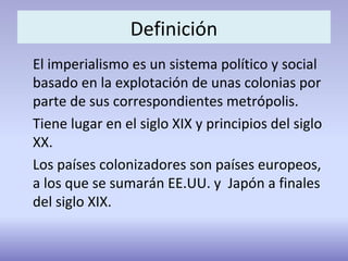 Definición
El imperialismo es un sistema político y social
basado en la explotación de unas colonias por
parte de sus correspondientes metrópolis.
Tiene lugar en el siglo XIX y principios del siglo
XX.
Los países colonizadores son países europeos,
a los que se sumarán EE.UU. y Japón a finales
del siglo XIX.
 