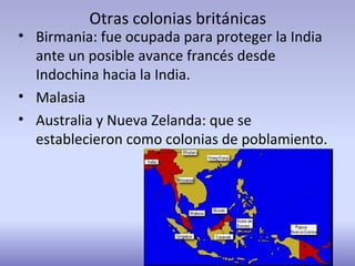 Otras colonias británicas
• Birmania: fue ocupada para proteger la India
ante un posible avance francés desde
Indochina hacia la India.
• Malasia
• Australia y Nueva Zelanda: que se
establecieron como colonias de poblamiento.
 