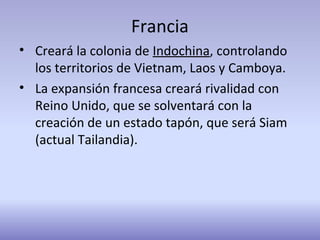 Francia
• Creará la colonia de Indochina, controlando
los territorios de Vietnam, Laos y Camboya.
• La expansión francesa creará rivalidad con
Reino Unido, que se solventará con la
creación de un estado tapón, que será Siam
(actual Tailandia).
 