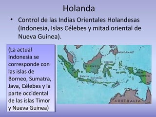 Holanda
• Control de las Indias Orientales Holandesas
(Indonesia, Islas Célebes y mitad oriental de
Nueva Guinea).
(La actual
Indonesia se
corresponde con
las islas de
Borneo, Sumatra,
Java, Célebes y la
parte occidental
de las islas Timor
y Nueva Guinea)
(La actual
Indonesia se
corresponde con
las islas de
Borneo, Sumatra,
Java, Célebes y la
parte occidental
de las islas Timor
y Nueva Guinea)
 