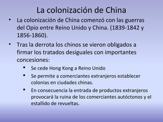 La colonización de China
• La colonización de China comenzó con las guerras
del Opio entre Reino Unido y China. (1839-1842 y
1856-1860).
• Tras la derrota los chinos se vieron obligados a
firmar los tratados desiguales con importantes
concesiones:
 Se cede Hong Kong a Reino Unido
 Se permite a comerciantes extranjeros establecer
colonias en ciudades chinas.
 En consecuencia la entrada de productos extranjeros
provocará la ruina de los comerciantes autóctonos y el
estallido de revueltas.
 