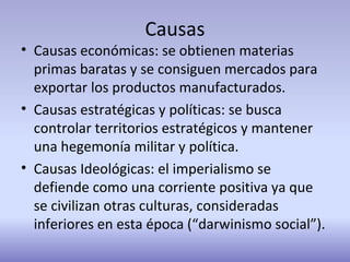 Causas
• Causas económicas: se obtienen materias
primas baratas y se consiguen mercados para
exportar los productos manufacturados.
• Causas estratégicas y políticas: se busca
controlar territorios estratégicos y mantener
una hegemonía militar y política.
• Causas Ideológicas: el imperialismo se
defiende como una corriente positiva ya que
se civilizan otras culturas, consideradas
inferiores en esta época (“darwinismo social”).
 