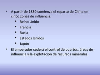 • A partir de 1880 comienza el reparto de China en
cinco zonas de influencia:
 Reino Unido
 Francia
 Rusia
 Estados Unidos
 Japón
• El emperador cederá el control de puertos, áreas de
influencia y la explotación de recursos minerales.
 