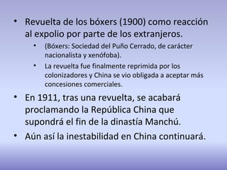 • Revuelta de los bóxers (1900) como reacción
al expolio por parte de los extranjeros.
• (Bóxers: Sociedad del Puño Cerrado, de carácter
nacionalista y xenófoba).
• La revuelta fue finalmente reprimida por los
colonizadores y China se vio obligada a aceptar más
concesiones comerciales.
• En 1911, tras una revuelta, se acabará
proclamando la República China que
supondrá el fin de la dinastía Manchú.
• Aún así la inestabilidad en China continuará.
 