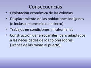 Consecuencias
• Explotación económica de las colonias.
• Desplazamiento de las poblaciones indígenas
(e incluso exterminio o encierro).
• Trabajos en condiciones infrahumanas
• Construcción de ferrocarriles, pero adaptados
a las necesidades de los colonizadores.
(Trenes de las minas al puerto).
 