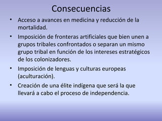 Consecuencias
• Acceso a avances en medicina y reducción de la
mortalidad.
• Imposición de fronteras artificiales que bien unen a
grupos tribales confrontados o separan un mismo
grupo tribal en función de los intereses estratégicos
de los colonizadores.
• Imposición de lenguas y culturas europeas
(aculturación).
• Creación de una élite indígena que será la que
llevará a cabo el proceso de independencia.
 