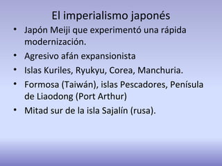 El imperialismo japonés
• Japón Meiji que experimentó una rápida
modernización.
• Agresivo afán expansionista
• Islas Kuriles, Ryukyu, Corea, Manchuria.
• Formosa (Taiwán), islas Pescadores, Penísula
de Liaodong (Port Arthur)
• Mitad sur de la isla Sajalín (rusa).
 