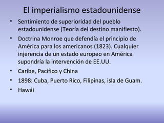 El imperialismo estadounidense
• Sentimiento de superioridad del pueblo
estadounidense (Teoría del destino manifiesto).
• Doctrina Monroe que defendía el principio de
América para los americanos (1823). Cualquier
injerencia de un estado europeo en América
supondría la intervención de EE.UU.
• Caribe, Pacífico y China
• 1898: Cuba, Puerto Rico, Filipinas, isla de Guam.
• Hawái
 